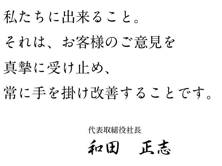 私たちに出来ること。それは、お客様のご意見を真摯に受け止め、常に手を掛け改善することです。代表取締役社長 和田正志